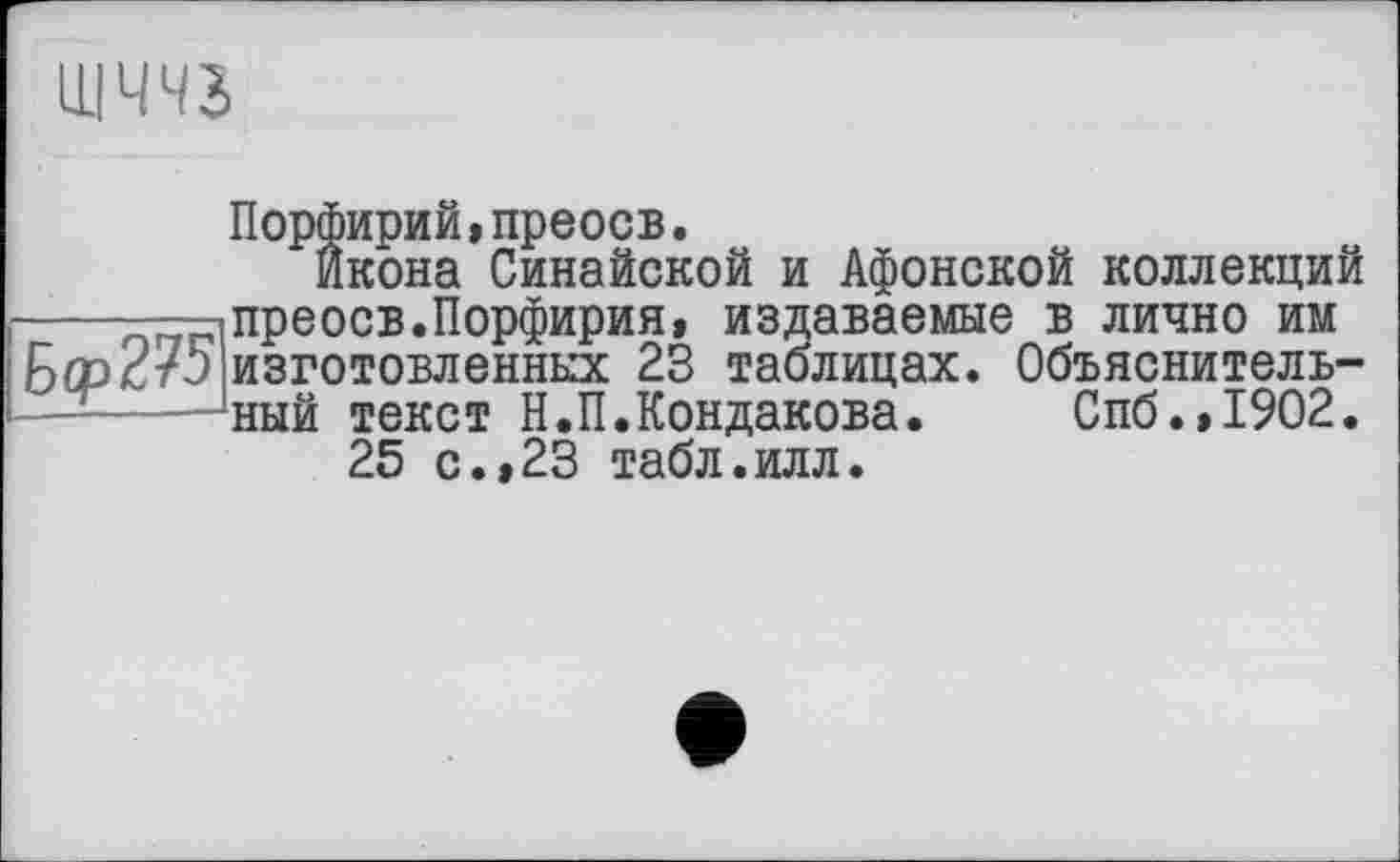 ﻿
Порфирий,преосв.
Икона Синайской и Афонской коллекций -----і преосв. Порфирия, издаваемые в лично им Бер с 75 изготовленных 23 таблицах. Объяснитель------‘ный текст Н.П.Кондакова. Спб.,1902.
25 с.,23 табл.илл.